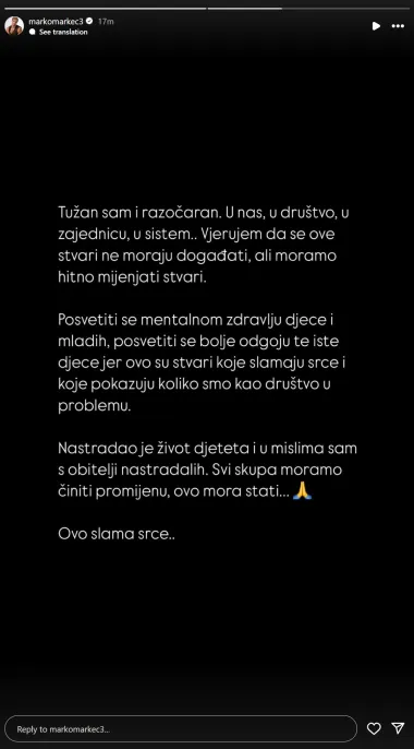 Influencer Marko Cuccurin izrazio je razočaranje u zajednicu i pozvao na hitne promjene u društvu.

&quot;Tužan sam i razočaran. U nas, u društvo, u zajednicu, u sistem. Vjerujem da se ove stvari ne moraju događati, ali moramo hitno mijenjati stvari. Posvetiti se mentalnom zdravlju djece i mladih, posvetiti se bolje odgoju te iste djece jer ovo su stvari koje slamaju srce i koje pokazuju koliko smo kao društvo u problemu. Nastradao je život djeteta i u mislima sam obitelji nastradalih. Svi skupa moramo činiti promjenu, ovo mora stati. Ovo slama srce&quot;, priznao je.